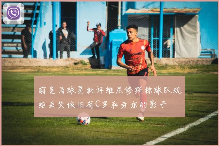 前皇马球员批评维尼修斯称球队规矩丢失依旧有C罗和劳尔的影子