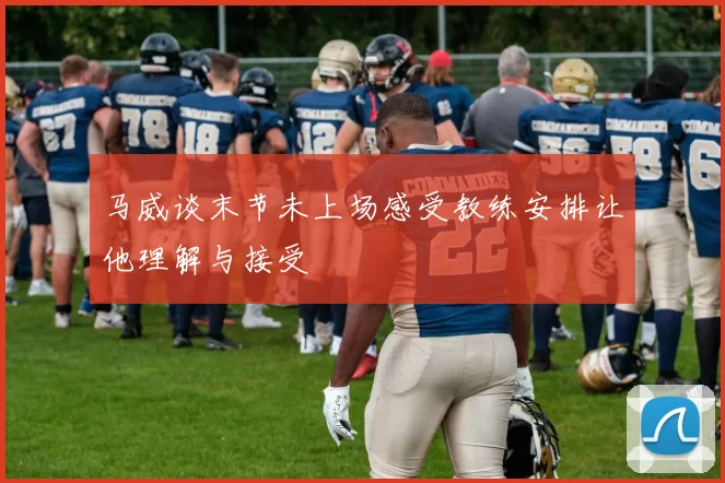 马威谈末节未上场感受教练安排让他理解与接受