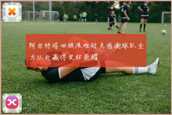 阿尔特塔回顾艰难时光感谢球队全力以赴赢得奖杯荣耀