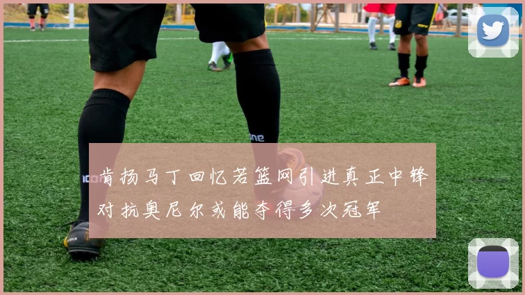 肯扬马丁回忆若篮网引进真正中锋对抗奥尼尔或能夺得多次冠军