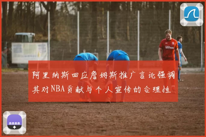 阿里纳斯回应詹姆斯推广言论强调其对NBA贡献与个人宣传的合理性