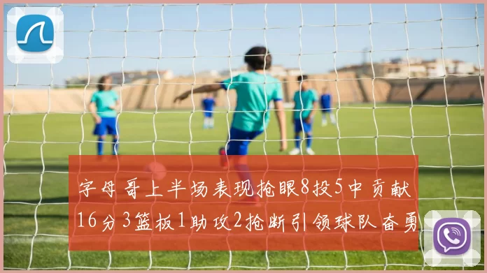 字母哥上半场表现抢眼8投5中贡献16分3篮板1助攻2抢断引领球队奋勇争先