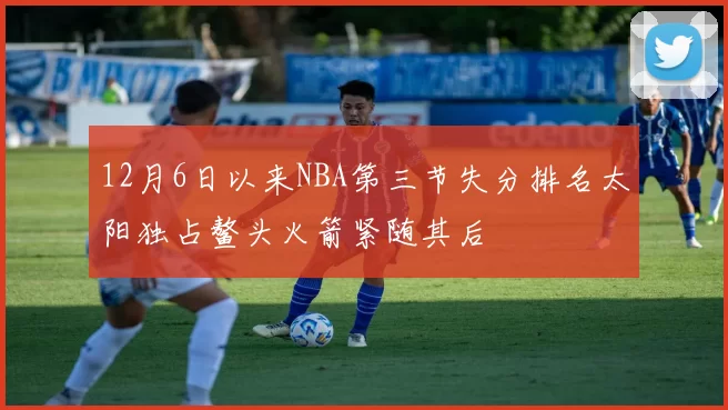 12月6日以来NBA第三节失分排名太阳独占鳌头火箭紧随其后