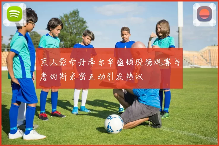黑人影帝丹泽尔华盛顿现场观赛与詹姆斯亲密互动引发热议