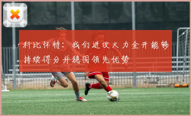 科比怀特：我们进攻火力全开能够持续得分并稳固领先优势