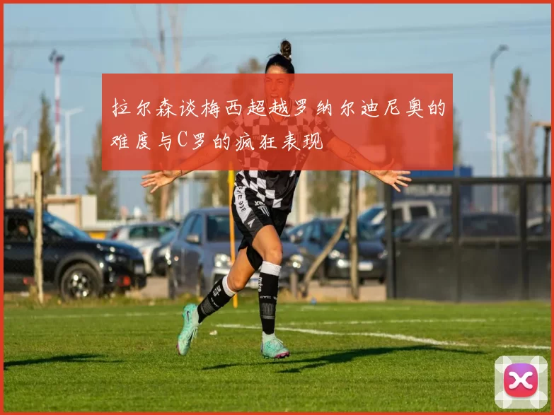 拉尔森谈梅西超越罗纳尔迪尼奥的难度与C罗的疯狂表现