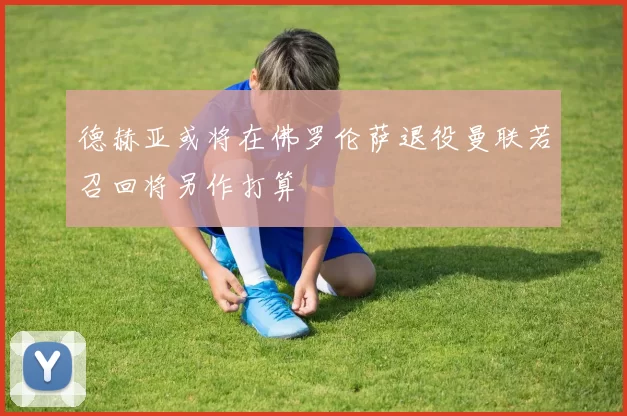 德赫亚或将在佛罗伦萨退役曼联若召回将另作打算