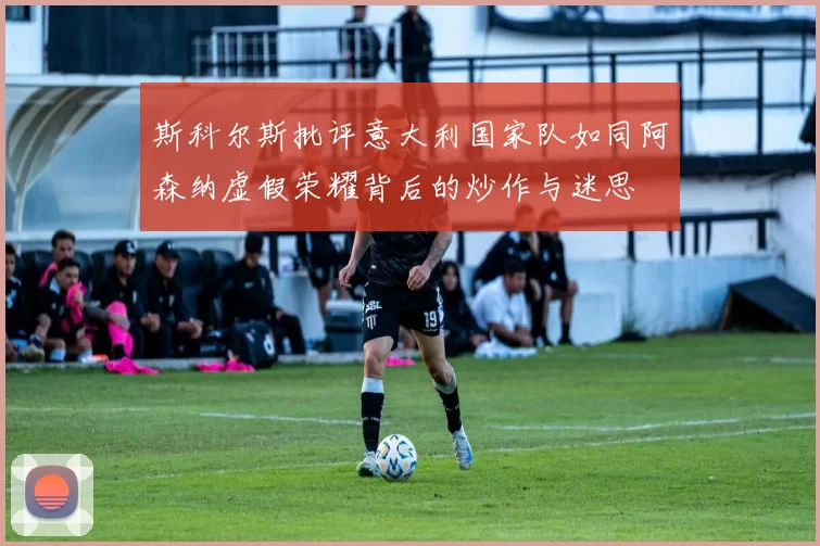 斯科尔斯批评意大利国家队如同阿森纳虚假荣耀背后的炒作与迷思