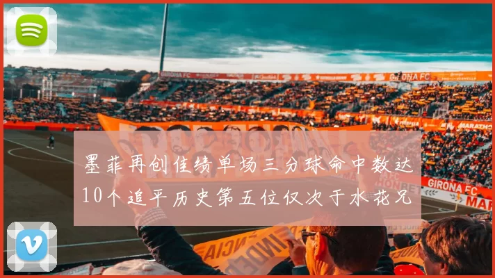 墨菲再创佳绩单场三分球命中数达10个追平历史第五位仅次于水花兄弟和利登
