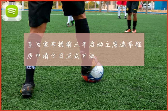 皇马宣布提前三年启动主席选举程序申请今日正式开放