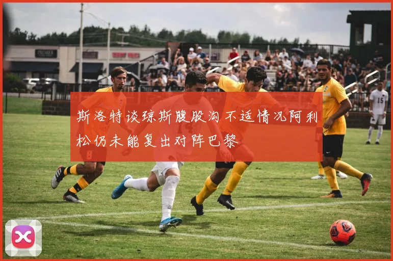 斯洛特谈琼斯腹股沟不适情况阿利松仍未能复出对阵巴黎