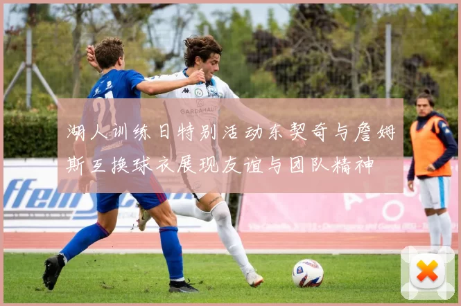 湖人训练日特别活动东契奇与詹姆斯互换球衣展现友谊与团队精神
