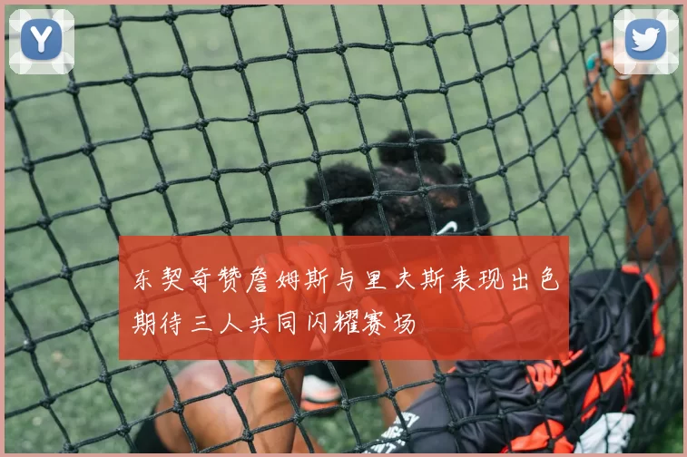 东契奇赞詹姆斯与里夫斯表现出色期待三人共同闪耀赛场