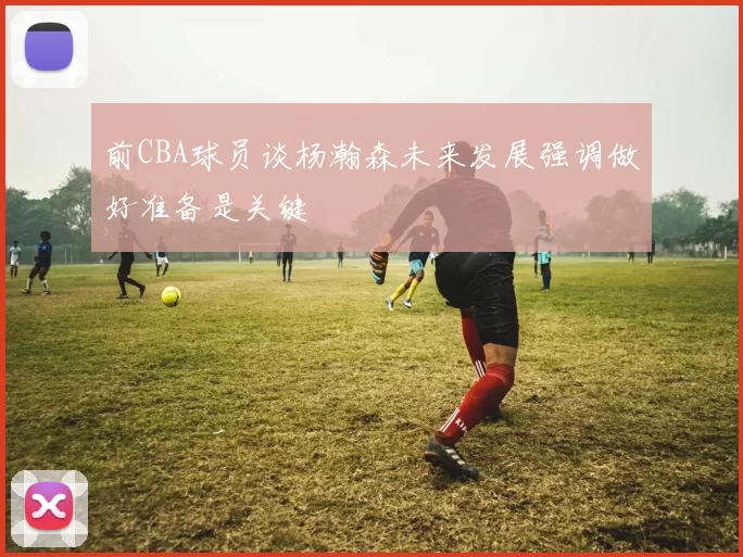 前CBA球员谈杨瀚森未来发展强调做好准备是关键